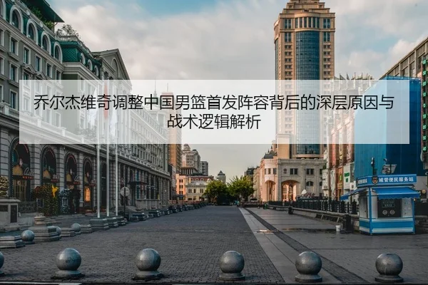 乔尔杰维奇调整中国男篮首发阵容背后的深层原因与战术逻辑解析 - FBSPORTS